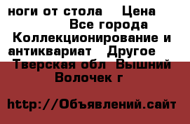 ноги от стола. › Цена ­ 12 000 - Все города Коллекционирование и антиквариат » Другое   . Тверская обл.,Вышний Волочек г.